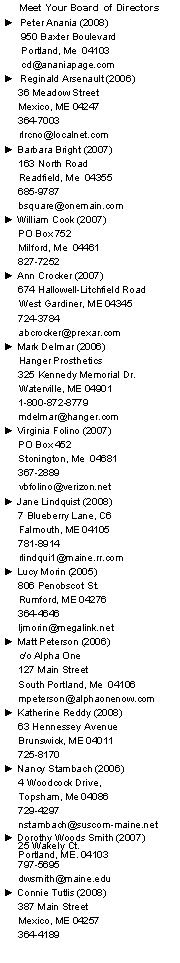 Text Box: Meet Your Board of Directors
► Peter Anania (2008)
950 Baxter Boulevard
Portland, Me 04103
cd@ananiapage.com
► Reginald Arsenault (2006)
36 Meadow Street
Mexico, ME 04247
364-7003
rlrcno@localnet.com
► Barbara Bright (2007)
163 North Road
Readfield, Me 04355
685-9787
bsquare@onemain.com
► William Cook (2007)
PO Box 752
Milford, Me 04461
827-7252
► Ann Crocker (2007)
674 Hallowell-Litchfield Road
West Gardiner, ME 04345
724-3784
abcrocker@prexar.com
► Mark Delmar (2006)
Hanger Prosthetics
325 Kennedy Memorial Dr.
Waterville, ME 04901
1-800-872-8779
mdelmar@hanger.com
► Virginia Folino (2007)
PO Box 452
Stonington, Me 04681
367-2889
vbfolino@verizon.net
► Jane Lindquist (2008)
7 Blueberry Lane, C6
Falmouth, ME 04105
781-8914
rlindqui1@maine.rr.com
► Lucy Morin (2005)
806 Penobscot St.
Rumford, ME 04276
364-4646
ljmorin@megalink.net
► Matt Peterson (2006)
c/o Alpha One
127 Main Street
South Portland, Me 04106
mpeterson@alphaonenow.com
► Katherine Reddy (2008)
63 Hennessey Avenue
Brunswick, ME 04011
725-8170
► Nancy Stambach (2006)
4 Woodcock Drive,
Topsham, Me 04086
729-4297
nstambach@suscom-maine.net
► Dorothy Woods Smith (2007)
25 Wakely Ct.
Portland, ME. 04103
797-5695
dwsmith@maine.edu
► Connie Tutlis (2008)
387 Main Street
Mexico, ME 04257
364-4189
